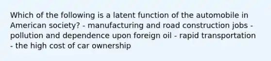 Which of the following is a latent function of the automobile in American society? - manufacturing and road construction jobs - pollution and dependence upon foreign oil - rapid transportation - the high cost of car ownership