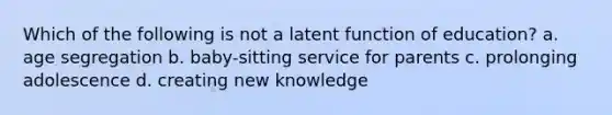 Which of the following is not a latent function of education? a. age segregation b. baby-sitting service for parents c. prolonging adolescence d. creating new knowledge