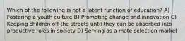 Which of the following is not a latent function of education? A) Fostering a youth culture B) Promoting change and innovation C) Keeping children off the streets until they can be absorbed into productive roles in society D) Serving as a mate selection market