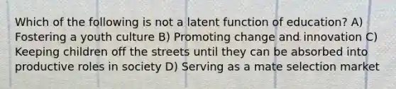 Which of the following is not a latent function of education? A) Fostering a youth culture B) Promoting change and innovation C) Keeping children off the streets until they can be absorbed into productive roles in society D) Serving as a mate selection market