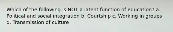 Which of the following is NOT a latent function of education? a. Political and social integration b. Courtship c. Working in groups d. Transmission of culture