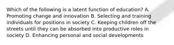 Which of the following is a latent function of education? A. Promoting change and innovation B. Selecting and training individuals for positions in society C. Keeping children off the streets until they can be absorbed into productive roles in society D. Enhancing personal and social developments