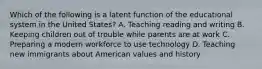 Which of the following is a latent function of the educational system in the United States? A. Teaching reading and writing B. Keeping children out of trouble while parents are at work C. Preparing a modern workforce to use technology D. Teaching new immigrants about American values and history