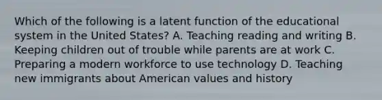 Which of the following is a latent function of the educational system in the United States? A. Teaching reading and writing B. Keeping children out of trouble while parents are at work C. Preparing a modern workforce to use technology D. Teaching new immigrants about American values and history