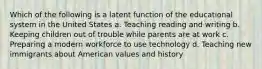 Which of the following is a latent function of the educational system in the United States a. Teaching reading and writing b. Keeping children out of trouble while parents are at work c. Preparing a modern workforce to use technology d. Teaching new immigrants about American values and history