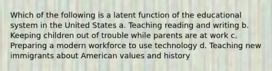 Which of the following is a latent function of the educational system in the United States a. Teaching reading and writing b. Keeping children out of trouble while parents are at work c. Preparing a modern workforce to use technology d. Teaching new immigrants about American values and history