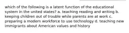 which of the following is a latent function of the educational system in the united states? a. teaching reading and writing b. keeping children out of trouble while parents are at work c. preparing a modern workforce to use technology d. teaching new immigrants about American values and history