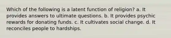 Which of the following is a latent function of religion? a. It provides answers to ultimate questions. b. It provides psychic rewards for donating funds. c. It cultivates social change. d. It reconciles people to hardships.