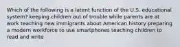 Which of the following is a latent function of the U.S. educational system? keeping children out of trouble while parents are at work teaching new immigrants about American history preparing a modern workforce to use smartphones teaching children to read and write