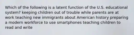 Which of the following is a latent function of the U.S. educational system? keeping children out of trouble while parents are at work teaching new immigrants about American history preparing a modern workforce to use smartphones teaching children to read and write