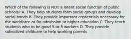 Which of the following is NOT a latent social function of public schools? A. They help students form social groups and develop social bonds B. They provide important credentials necessary for the workforce or for admission to higher education C. They teach students who to be good 9-to-5 workers D. They provide subsidized childcare to help working parents