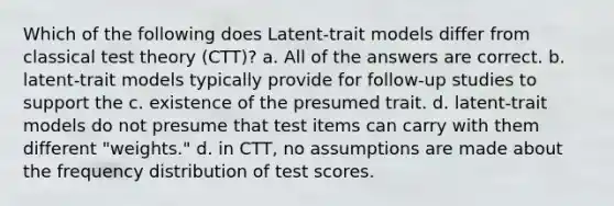 Which of the following does Latent-trait models differ from classical test theory (CTT)? a. All of the answers are correct. b. latent-trait models typically provide for follow-up studies to support the c. existence of the presumed trait. d. latent-trait models do not presume that test items can carry with them different "weights." d. in CTT, no assumptions are made about the frequency distribution of test scores.