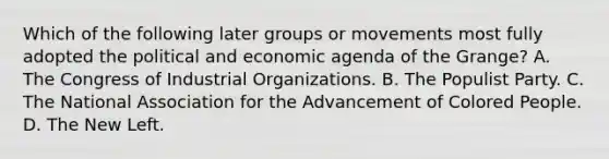 Which of the following later groups or movements most fully adopted the political and economic agenda of the Grange? A. The Congress of Industrial Organizations. B. The Populist Party. C. The National Association for the Advancement of Colored People. D. The New Left.