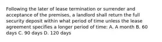 Following the later of lease termination or surrender and acceptance of the premises, a landlord shall return the full security deposit within what period of time unless the lease agreement specifies a longer period of time: A. A month B. 60 days C. 90 days D. 120 days