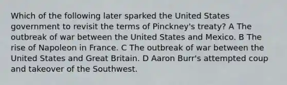 Which of the following later sparked the United States government to revisit the terms of Pinckney's treaty? A The outbreak of war between the United States and Mexico. B The rise of Napoleon in France. C The outbreak of war between the United States and Great Britain. D Aaron Burr's attempted coup and takeover of the Southwest.