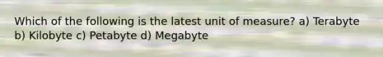 Which of the following is the latest unit of measure? a) Terabyte b) Kilobyte c) Petabyte d) Megabyte