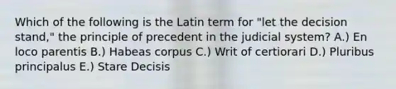 Which of the following is the Latin term for "let the decision stand," the principle of precedent in the judicial system? A.) En loco parentis B.) Habeas corpus C.) Writ of certiorari D.) Pluribus principalus E.) Stare Decisis