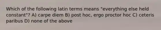 Which of the following latin terms means "everything else held constant"? A) carpe diem B) post hoc, ergo proctor hoc C) ceteris paribus D) none of the above