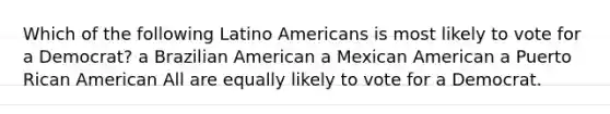 Which of the following Latino Americans is most likely to vote for a Democrat? a Brazilian American a Mexican American a Puerto Rican American All are equally likely to vote for a Democrat.