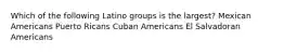 Which of the following Latino groups is the largest? Mexican Americans Puerto Ricans Cuban Americans El Salvadoran Americans