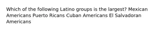 Which of the following Latino groups is the largest? Mexican Americans Puerto Ricans Cuban Americans El Salvadoran Americans