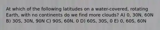 At which of the following latitudes on a water-covered, rotating Earth, with no continents do we find more clouds? A) 0, 30N, 60N B) 30S, 30N, 90N C) 90S, 60N, 0 D) 60S, 30S, 0 E) 0, 60S, 60N