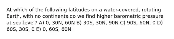 At which of the following latitudes on a water-covered, rotating Earth, with no continents do we find higher barometric pressure at sea level? A) 0, 30N, 60N B) 30S, 30N, 90N C) 90S, 60N, 0 D) 60S, 30S, 0 E) 0, 60S, 60N