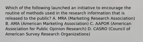 Which of the following launched an initiative to encourage the routine of methods used in the research information that is released to the public? A. MRA (Marketing Research Association) B. AMA (American Marketing Association) C. AAPOR (American Association for Public Opinion Research) D. CASRO (Council of American Survey Research Organizations)