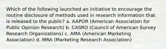 Which of the following launched an initiative to encourage the routine disclosure of methods used in research information that is released to the public? a. AAPOR (American Association for Public Opinion Research) b. CASRO (Council of American Survey Research Organizations) c. AMA (American Marketing Association) d. MRA (Marketing Research Association)