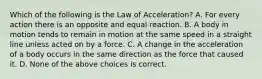 Which of the following is the Law of Acceleration? A. For every action there is an opposite and equal reaction. B. A body in motion tends to remain in motion at the same speed in a straight line unless acted on by a force. C. A change in the acceleration of a body occurs in the same direction as the force that caused it. D. None of the above choices is correct.