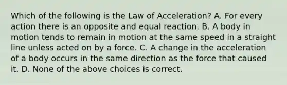 Which of the following is the Law of Acceleration? A. For every action there is an opposite and equal reaction. B. A body in motion tends to remain in motion at the same speed in a straight line unless acted on by a force. C. A change in the acceleration of a body occurs in the same direction as the force that caused it. D. None of the above choices is correct.