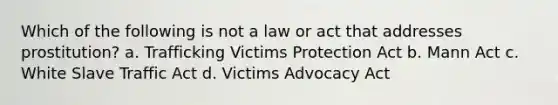 Which of the following is not a law or act that addresses prostitution? a. Trafficking Victims Protection Act b. Mann Act c. White Slave Traffic Act d. Victims Advocacy Act