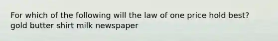 For which of the following will the law of one price hold best? gold butter shirt milk newspaper