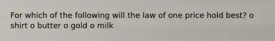 For which of the following will the law of one price hold best? o shirt o butter o gold o milk