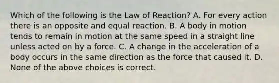 Which of the following is the Law of Reaction? A. For every action there is an opposite and equal reaction. B. A body in motion tends to remain in motion at the same speed in a straight line unless acted on by a force. C. A change in the acceleration of a body occurs in the same direction as the force that caused it. D. None of the above choices is correct.