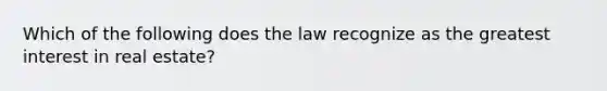 Which of the following does the law recognize as the greatest interest in real estate?