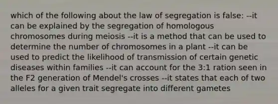 which of the following about the law of segregation is false: --it can be explained by the segregation of homologous chromosomes during meiosis --it is a method that can be used to determine the number of chromosomes in a plant --it can be used to predict the likelihood of transmission of certain genetic diseases within families --it can account for the 3:1 ration seen in the F2 generation of Mendel's crosses --it states that each of two alleles for a given trait segregate into different gametes