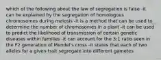 which of the following about the law of segregation is false -it can be explained by the segregation of homologous chromosomes during meiosis -it is a method that can be used to determine the number of chromosomes in a plant -it can be used to predict the likelihood of transmission of certain genetic diseases within families -it can account for the 3:1 ratio seen in the F2 generation of Mendel's cross -it states that each of two alleles for a given trait segregate into different gametes