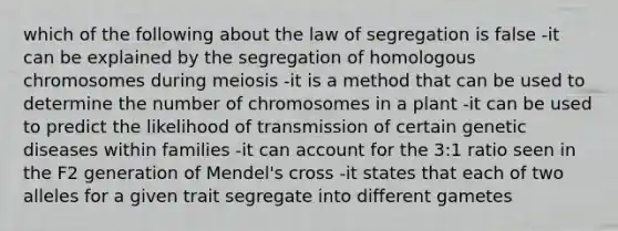 which of the following about the law of segregation is false -it can be explained by the segregation of homologous chromosomes during meiosis -it is a method that can be used to determine the number of chromosomes in a plant -it can be used to predict the likelihood of transmission of certain genetic diseases within families -it can account for the 3:1 ratio seen in the F2 generation of Mendel's cross -it states that each of two alleles for a given trait segregate into different gametes