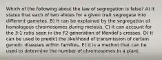 Which of the following about the law of segregation is false? A) It states that each of two alleles for a given trait segregate into different gametes. B) It can be explained by the segregation of homologous chromosomes during meiosis. C) It can account for the 3:1 ratio seen in the F2 generation of Mendelʹs crosses. D) It can be used to predict the likelihood of transmission of certain genetic diseases within families. E) It is a method that can be used to determine the number of chromosomes in a plant.