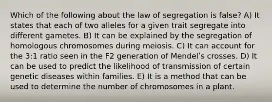 Which of the following about the law of segregation is false? A) It states that each of two alleles for a given trait segregate into different gametes. B) It can be explained by the segregation of homologous chromosomes during meiosis. C) It can account for the 3:1 ratio seen in the F2 generation of Mendelʹs crosses. D) It can be used to predict the likelihood of transmission of certain genetic diseases within families. E) It is a method that can be used to determine the number of chromosomes in a plant.