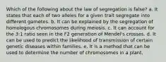 Which of the following about the law of segregation is false? a. It states that each of two alleles for a given trait segregate into different gametes. b. It can be explained by the segregation of homologous chromosomes during meiosis. c. It can account for the 3:1 ratio seen in the F2 generation of Mendel's crosses. d. It can be used to predict the likelihood of transmission of certain genetic diseases within families. e. It is a method that can be used to determine the number of chromosomes in a plant.