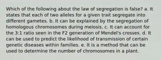 Which of the following about the law of segregation is false? a. It states that each of two alleles for a given trait segregate into different gametes. b. It can be explained by the segregation of homologous chromosomes during meiosis. c. It can account for the 3:1 ratio seen in the F2 generation of Mendel's crosses. d. It can be used to predict the likelihood of transmission of certain genetic diseases within families. e. It is a method that can be used to determine the number of chromosomes in a plant.