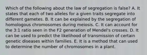 Which of the following about the law of segregation is false? A. It states that each of two alleles for a given traits segregate into different gametes. B. It can be explained by the segregation of homologous chromosomes during meiosis. C. It can account for the 3:1 ratio seen in the F2 generation of Mendel's crosses. D. It can be used to predict the likelihood of transmission of certain genetic diseases within families. E. It is a method that can used to determine the number of chromosomes in a plant.