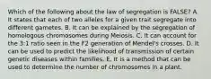 Which of the following about the law of segregation is FALSE? A. It states that each of two alleles for a given trait segregate into different gametes. B. It can be explained by the segregation of homologous chromosomes during Meiosis. C. It can account for the 3:1 ratio seen in the F2 generation of Mendel's crosses. D. It can be used to predict the likelihood of transmission of certain genetic diseases within families. E. It is a method that can be used to determine the number of chromosomes in a plant.