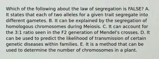 Which of the following about the law of segregation is FALSE? A. It states that each of two alleles for a given trait segregate into different gametes. B. It can be explained by the segregation of homologous chromosomes during Meiosis. C. It can account for the 3:1 ratio seen in the F2 generation of Mendel's crosses. D. It can be used to predict the likelihood of transmission of certain genetic diseases within families. E. It is a method that can be used to determine the number of chromosomes in a plant.