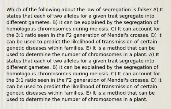 Which of the following about the law of segregation is false? A) It states that each of two alleles for a given trait segregate into different gametes. B) It can be explained by the segregation of homologous chromosomes during meiosis. C) It can account for the 3:1 ratio seen in the F2 generation of Mendel's crosses. D) It can be used to predict the likelihood of transmission of certain genetic diseases within families. E) It is a method that can be used to determine the number of chromosomes in a plant. A) It states that each of two alleles for a given trait segregate into different gametes. B) It can be explained by the segregation of homologous chromosomes during meiosis. C) It can account for the 3:1 ratio seen in the F2 generation of Mendel's crosses. D) It can be used to predict the likelihood of transmission of certain genetic diseases within families. E) It is a method that can be used to determine the number of chromosomes in a plant.