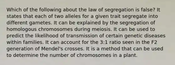 Which of the following about the law of segregation is false? It states that each of two alleles for a given trait segregate into different gametes. It can be explained by the segregation of homologous chromosomes during meiosis. It can be used to predict the likelihood of transmission of certain genetic diseases within families. It can account for the 3:1 ratio seen in the F2 generation of Mendel's crosses. It is a method that can be used to determine the number of chromosomes in a plant.