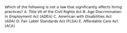 Which of the following is not a law that significantly affects hiring practices? A. Title VII of the Civil Rights Act B. Age Discrimination in Employment Act (ADEA) C. American with Disabilities Act (ADA) D. Fair Labor Standards Act (FLSA) E. Affordable Care Act (ACA)