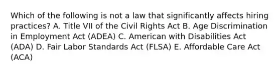 Which of the following is not a law that significantly affects hiring practices? A. Title VII of the Civil Rights Act B. Age Discrimination in Employment Act (ADEA) C. American with Disabilities Act (ADA) D. Fair Labor Standards Act (FLSA) E. Affordable Care Act (ACA)